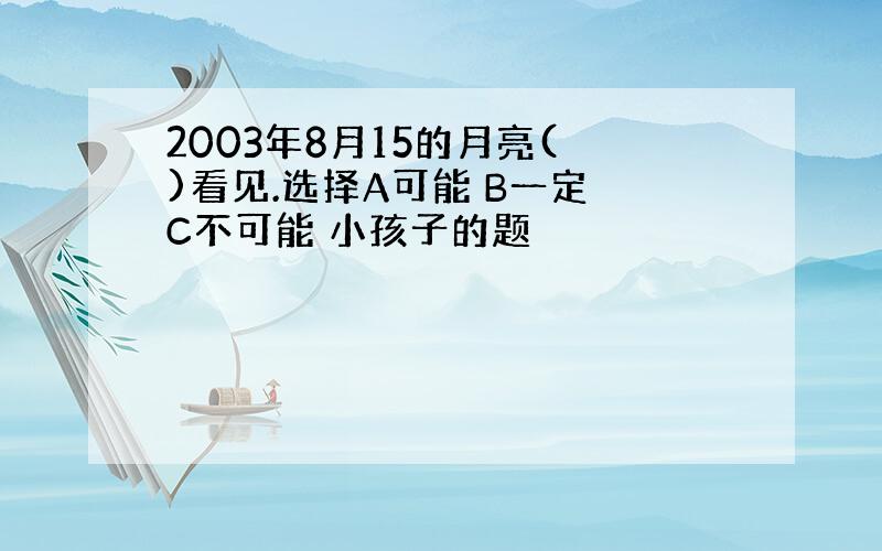 2003年8月15的月亮( )看见.选择A可能 B一定 C不可能 小孩子的题