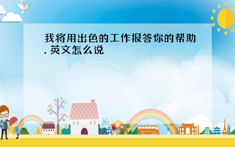 我将用出色的工作报答你的帮助. 英文怎么说