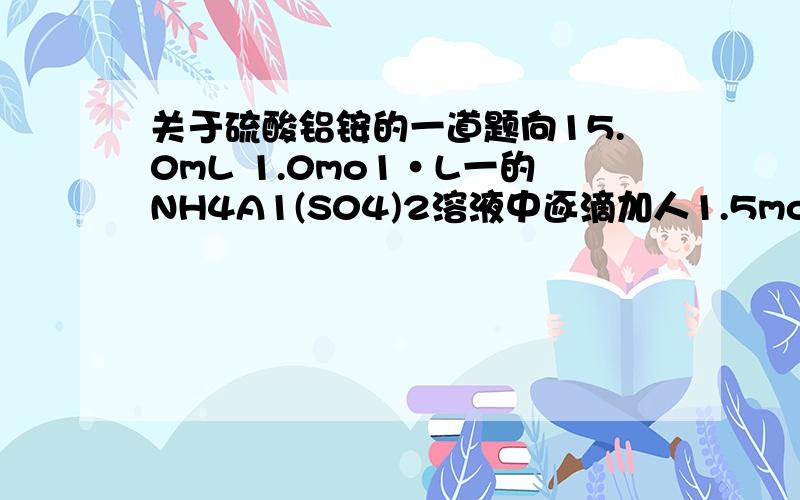 关于硫酸铝铵的一道题向15.0mL 1.0mo1·L一的NH4A1(S04)2溶液中逐滴加人1.5mol·L-1的 Na