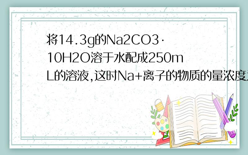 将14.3g的Na2CO3·10H2O溶于水配成250mL的溶液,这时Na+离子的物质的量浓度为