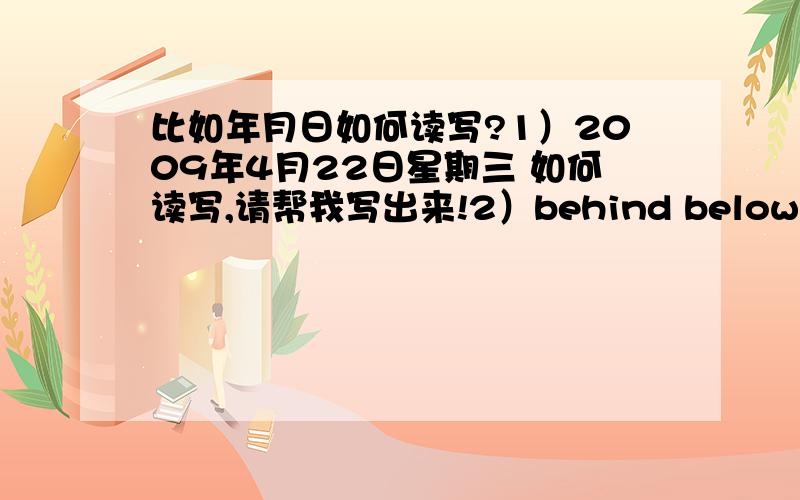 比如年月日如何读写?1）2009年4月22日星期三 如何读写,请帮我写出来!2）behind below top abo