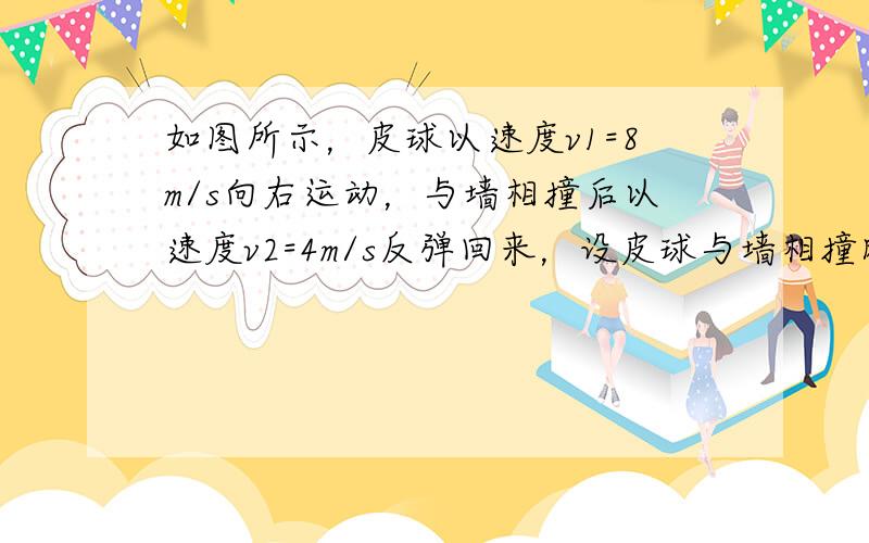 如图所示，皮球以速度v1=8m/s向右运动，与墙相撞后以速度v2=4m/s反弹回来，设皮球与墙相撞时间为0.1s，求皮球