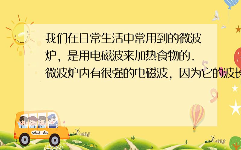 我们在日常生活中常用到的微波炉，是用电磁波来加热食物的．微波炉内有很强的电磁波，因为它的波长很短，所以叫做微波．微波同其