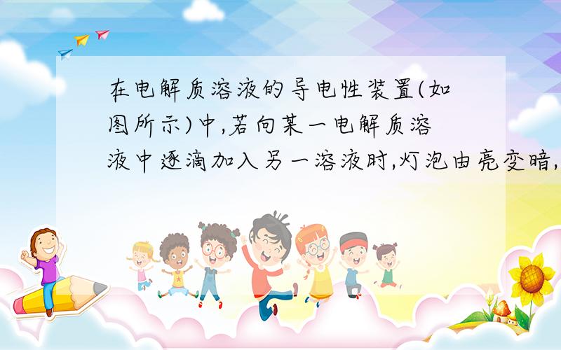 在电解质溶液的导电性装置(如图所示)中,若向某一电解质溶液中逐滴加入另一溶液时,灯泡由亮变暗,至熄灭