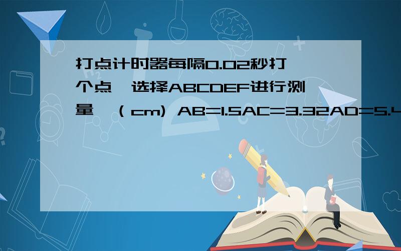 打点计时器每隔0.02秒打一个点,选择ABCDEF进行测量,（cm) AB=1.5AC=3.32AD=5.46AE=7.