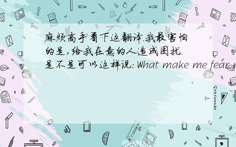 麻烦高手看下这翻译.我最害怕的是,给我在意的人造成困扰.是不是可以这样说：What make me fear most