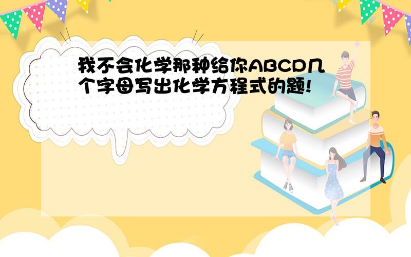 我不会化学那种给你ABCD几个字母写出化学方程式的题!