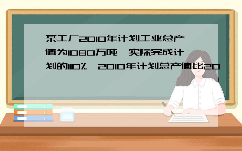 某工厂2010年计划工业总产值为1080万吨,实际完成计划的110%,2010年计划总产值比20