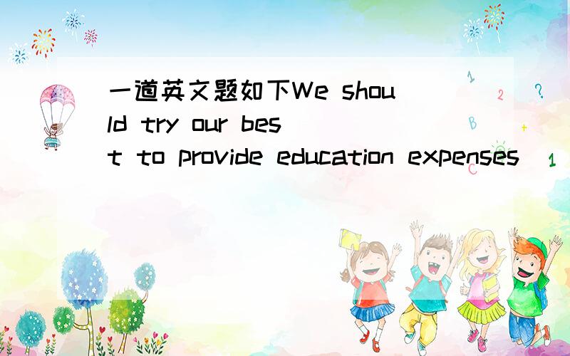 一道英文题如下We should try our best to provide education expenses