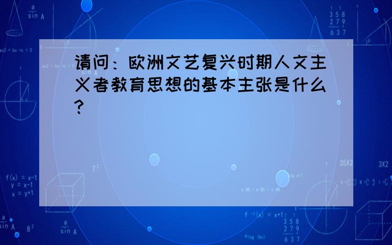 请问：欧洲文艺复兴时期人文主义者教育思想的基本主张是什么?