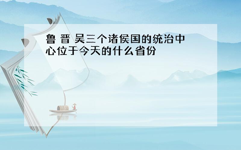 鲁 晋 吴三个诸侯国的统治中心位于今天的什么省份