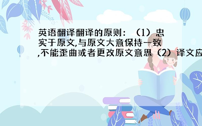 英语翻译翻译的原则：（1）忠实于原文,与原文大意保持一致,不能歪曲或者更改原文意思（2）译文应准确的表达原文的原意,可添