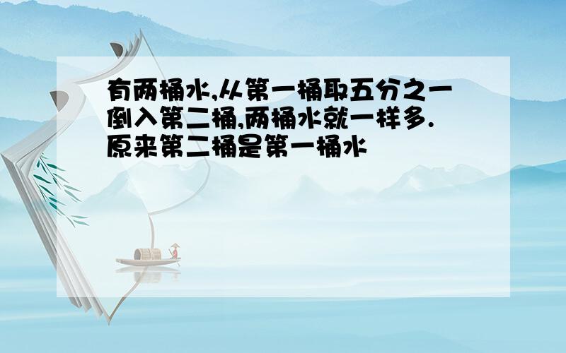 有两桶水,从第一桶取五分之一倒入第二桶,两桶水就一样多.原来第二桶是第一桶水