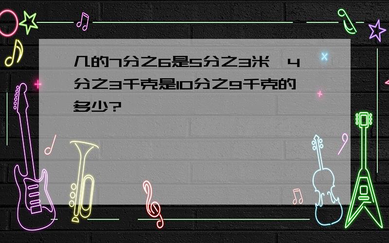 几的7分之6是5分之3米,4分之3千克是10分之9千克的多少?