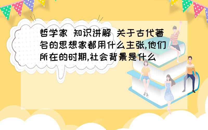 哲学家 知识讲解 关于古代著名的思想家都用什么主张,他们所在的时期,社会背景是什么