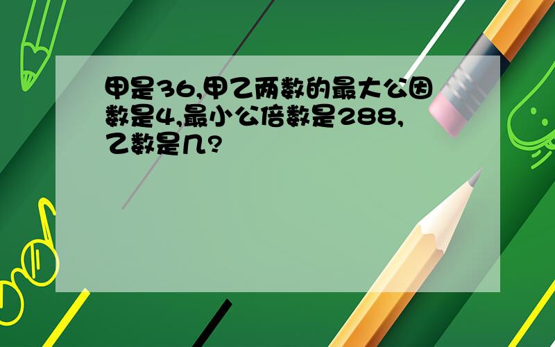 甲是36,甲乙两数的最大公因数是4,最小公倍数是288,乙数是几?