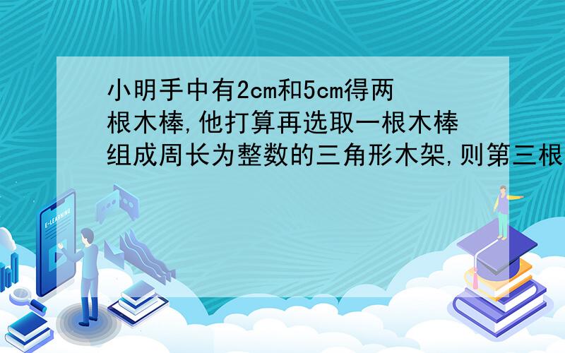 小明手中有2cm和5cm得两根木棒,他打算再选取一根木棒组成周长为整数的三角形木架,则第三根木棒的长可以为?