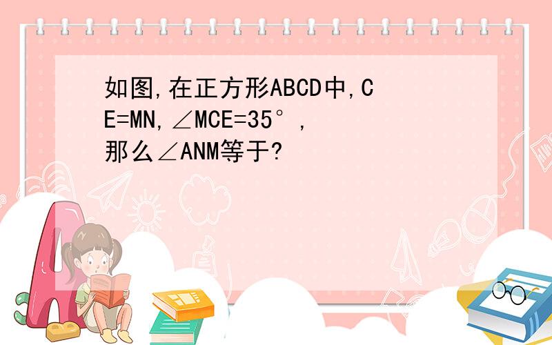 如图,在正方形ABCD中,CE=MN,∠MCE=35°,那么∠ANM等于?