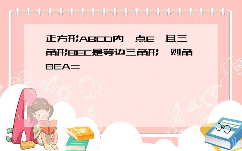 正方形ABCD内一点E,且三角形BEC是等边三角形,则角BEA=