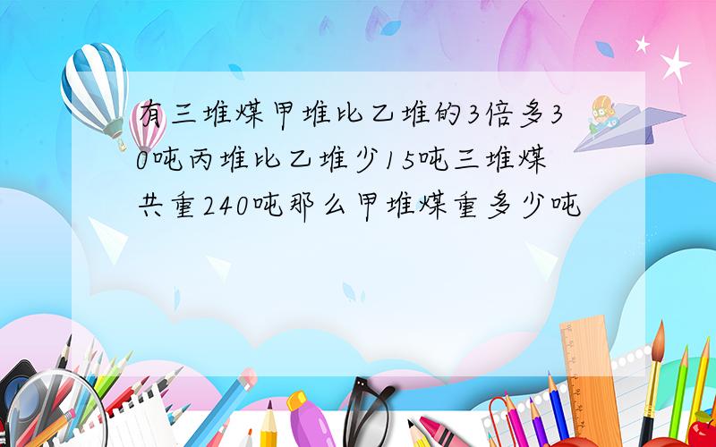 有三堆煤甲堆比乙堆的3倍多30吨丙堆比乙堆少15吨三堆煤共重240吨那么甲堆煤重多少吨