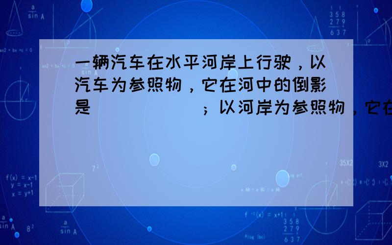 一辆汽车在水平河岸上行驶，以汽车为参照物，它在河中的倒影是______；以河岸为参照物，它在河中的倒影是______．