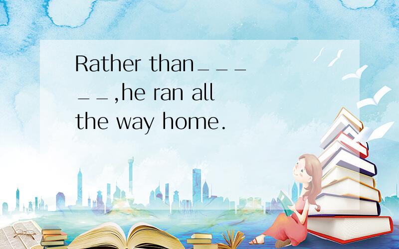 Rather than_____,he ran all the way home.