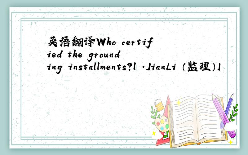 英语翻译Who certified the grounding installments?l .JianLi （监理）I