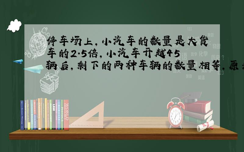 停车场上，小汽车的数量是大货车的2.5倍，小汽车开越45辆后，剩下的两种车辆的数量相等，原来各有多少辆车？