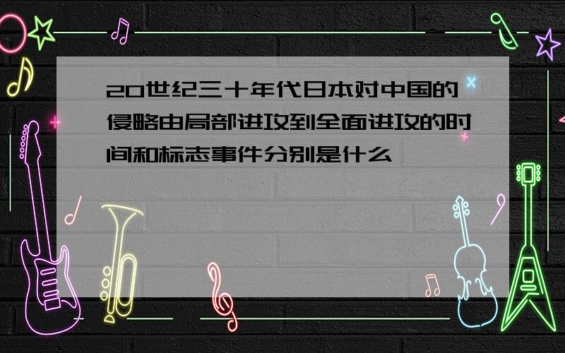 20世纪三十年代日本对中国的侵略由局部进攻到全面进攻的时间和标志事件分别是什么