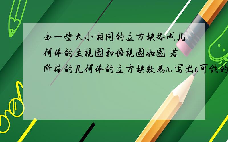 由一些大小相同的立方块搭成几何体的主视图和俯视图如图 若所搭的几何体的立方块数为n,写出n可能的值