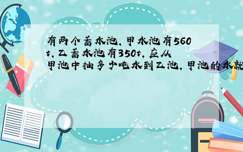 有两个蓄水池,甲水池有560t,乙蓄水池有350t,应从甲池中抽多少吨水到乙池,甲池的水就比乙少