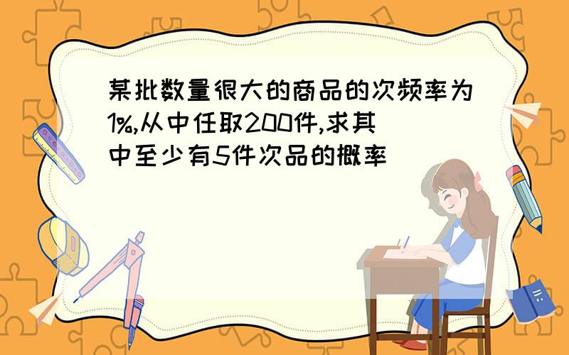 某批数量很大的商品的次频率为1%,从中任取200件,求其中至少有5件次品的概率