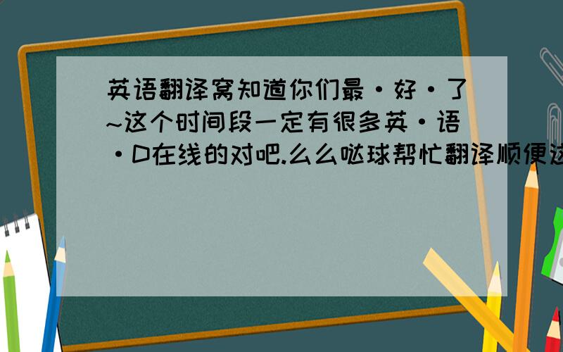 英语翻译窝知道你们最·好·了~这个时间段一定有很多英·语·D在线的对吧.么么哒球帮忙翻译顺便这里是帅比总攻啊霏←←总之球