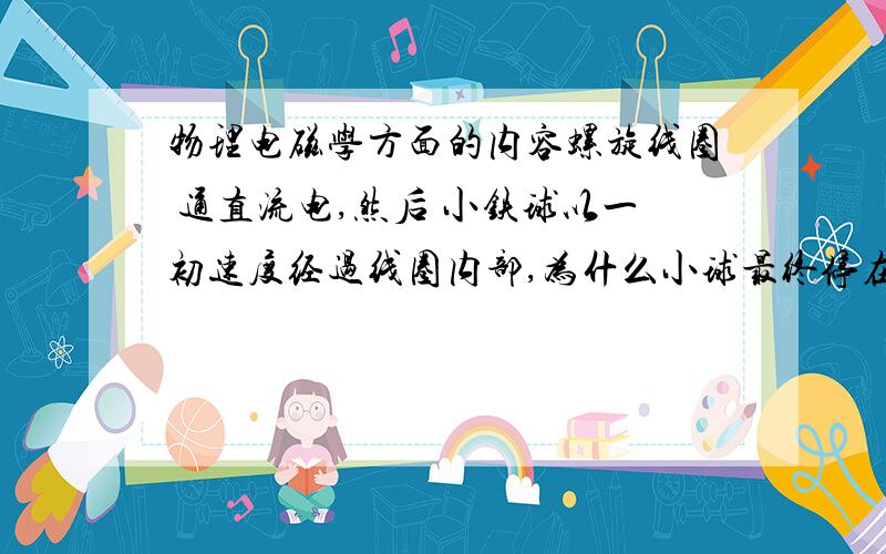 物理电磁学方面的内容螺旋线圈 通直流电,然后 小铁球以一初速度经过线圈内部,为什么小球最终停在中间?