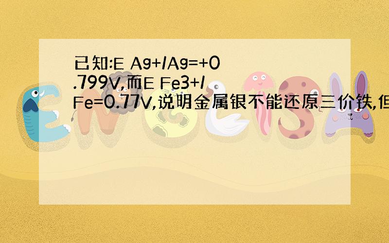 已知:E Ag+/Ag=+0.799V,而E Fe3+/Fe=0.77V,说明金属银不能还原三价铁,但实际上反应