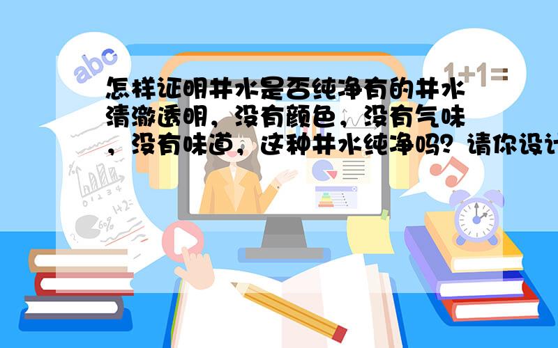 怎样证明井水是否纯净有的井水清澈透明，没有颜色，没有气味，没有味道，这种井水纯净吗？请你设计一个实验