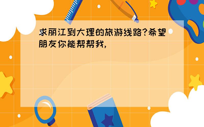 求丽江到大理的旅游线路?希望朋友你能帮帮我,