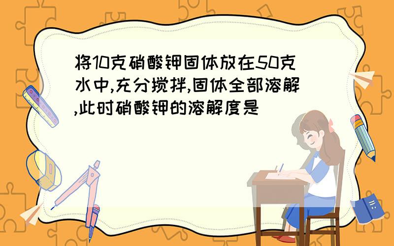 将10克硝酸钾固体放在50克水中,充分搅拌,固体全部溶解,此时硝酸钾的溶解度是( )