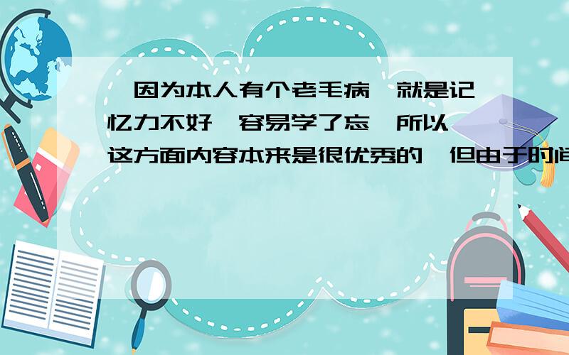 【因为本人有个老毛病,就是记忆力不好,容易学了忘,所以,这方面内容本来是很优秀的,但由于时间改变了一切.只要帮我解答这一