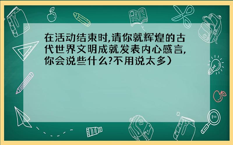 在活动结束时,请你就辉煌的古代世界文明成就发表内心感言,你会说些什么?不用说太多）