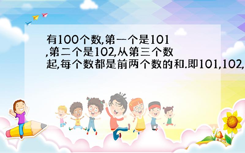 有100个数,第一个是101,第二个是102,从第三个数起,每个数都是前两个数的和.即101,102,203,305,5