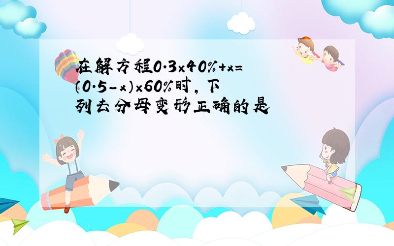 在解方程0.3×40%+x=（0.5-x）×60％时,下列去分母变形正确的是