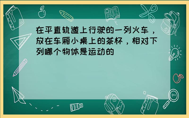 在平直轨道上行驶的一列火车，放在车厢小桌上的茶杯，相对下列哪个物体是运动的（　　）