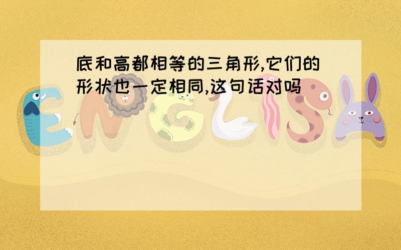 底和高都相等的三角形,它们的形状也一定相同,这句话对吗