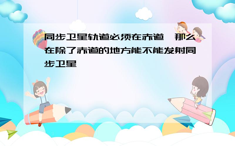 同步卫星轨道必须在赤道,那么在除了赤道的地方能不能发射同步卫星