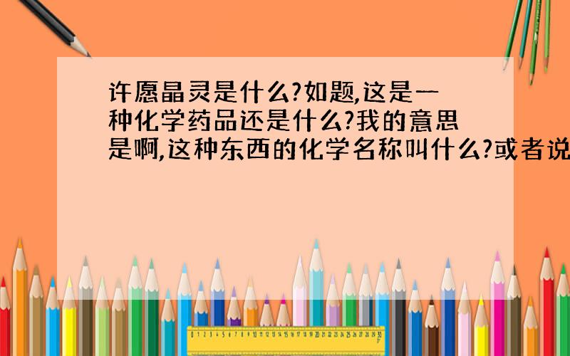 许愿晶灵是什么?如题,这是一种化学药品还是什么?我的意思是啊,这种东西的化学名称叫什么?或者说买什么能够自己弄出来结晶?