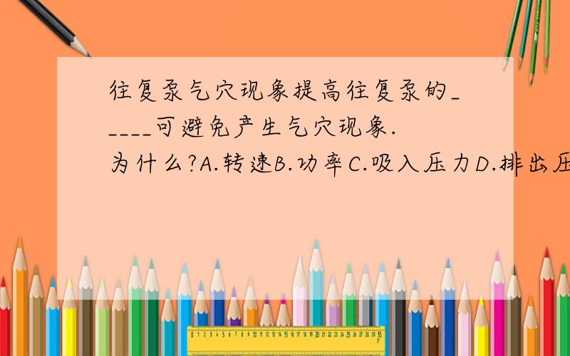 往复泵气穴现象提高往复泵的_____可避免产生气穴现象.为什么?A.转速B.功率C.吸入压力D.排出压力