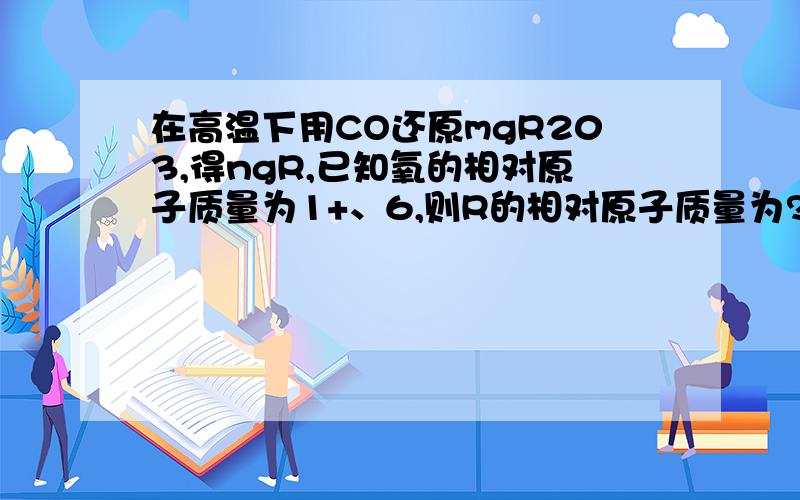 在高温下用CO还原mgR203,得ngR,已知氧的相对原子质量为1+、6,则R的相对原子质量为?