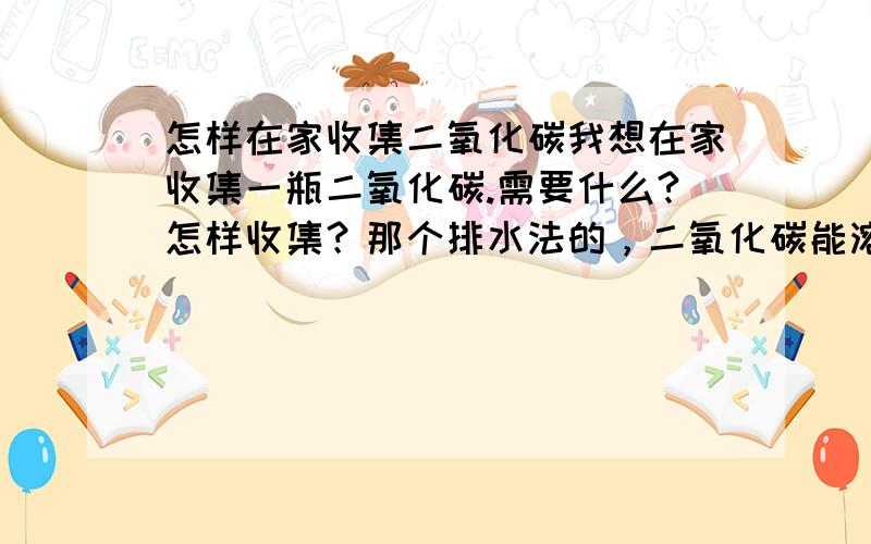 怎样在家收集二氧化碳我想在家收集一瓶二氧化碳.需要什么?怎样收集？那个排水法的，二氧化碳能溶于水，怎么收集啊？