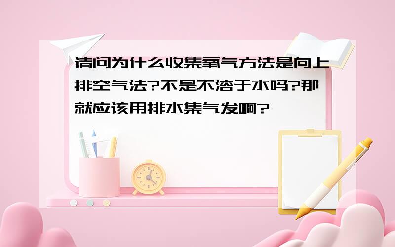 请问为什么收集氧气方法是向上排空气法?不是不溶于水吗?那就应该用排水集气发啊?